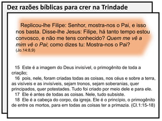 Dez razões bíblicas para crer na Trindade
Replicou-lhe Filipe: Senhor, mostra-nos o Pai, e isso
nos basta. Disse-lhe Jesus: Filipe, há tanto tempo estou
convosco, e não me tens conhecido? Quem me vê a
mim vê o Pai; como dizes tu: Mostra-nos o Pai?
(Jo.14:8,9)
15 Este é a imagem do Deus invisível, o primogênito de toda a
criação;
16 pois, nele, foram criadas todas as coisas, nos céus e sobre a terra,
as visíveis e as invisíveis, sejam tronos, sejam soberanias, quer
principados, quer potestades. Tudo foi criado por meio dele e para ele.
17 Ele é antes de todas as coisas. Nele, tudo subsiste.
18 Ele é a cabeça do corpo, da igreja. Ele é o princípio, o primogênito
de entre os mortos, para em todas as coisas ter a primazia. (Cl.1:15-18)
 