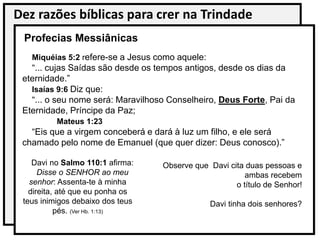Dez razões bíblicas para crer na Trindade
Miquéias 5:2 refere-se a Jesus como aquele:
“... cujas Saídas são desde os tempos antigos, desde os dias da
eternidade.”
Isaías 9:6 Diz que:
“... o seu nome será: Maravilhoso Conselheiro, Deus Forte, Pai da
Eternidade, Príncipe da Paz;
Mateus 1:23
“Eis que a virgem conceberá e dará à luz um filho, e ele será
chamado pelo nome de Emanuel (que quer dizer: Deus conosco).”
Profecias Messiânicas
Davi no Salmo 110:1 afirma:
Disse o SENHOR ao meu
senhor: Assenta-te à minha
direita, até que eu ponha os
teus inimigos debaixo dos teus
pés. (Ver Hb. 1:13)
Observe que Davi cita duas pessoas e
ambas recebem
o título de Senhor!
Davi tinha dois senhores?
 