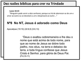 Dez razões bíblicas para crer na Trindade
Lucas 16:13
“Ninguém pode servir a dois senhores; porque ou há de aborrecer-se de um e
amar ao outro ou se devotará a um e desprezará ao outro ...”
Nº8 No NT, Jesus é adorado como Deus
Apocalipse (19:10) (22:8,9) (5:6,13)
“Deus o exaltou sobremaneira e lhe deu o
nome que está acima de todo nome, para
que ao nome de Jesus se dobre todo
joelho, nos céus, na terra e debaixo da
terra, e toda língua confesse que Jesus
Cristo é Senhor, para glória de Deus Pai.
(Fil.2:9-11)
 