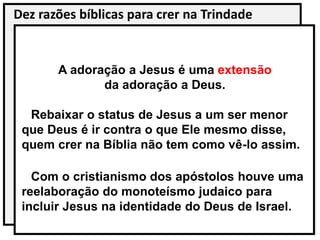 Dez razões bíblicas para crer na Trindade
A adoração a Jesus é uma extensão
da adoração a Deus.
Rebaixar o status de Jesus a um ser menor
que Deus é ir contra o que Ele mesmo disse,
quem crer na Bíblia não tem como vê-lo assim.
Com o cristianismo dos apóstolos houve uma
reelaboração do monoteísmo judaico para
incluir Jesus na identidade do Deus de Israel.
 