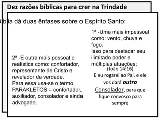 Dez razões bíblicas para crer na Trindade
Bíblia dá duas ênfases sobre o Espírito Santo:
1ª -Uma mais impessoal
como: vento, chuva e
fogo.
Isso para destacar seu
ilimitado poder e
múltiplas atuações;
2ª -E outra mais pessoal e
realística como: confortador,
representante de Cristo e
revelador da verdade.
Para essa usa-se o termo
PARAKLETOS = confortador,
auxiliador, consolador e ainda
advogado.
(João 14:16)
E eu rogarei ao Pai, e ele
vos dará outro
Consolador, para que
fique convosco para
sempre
 