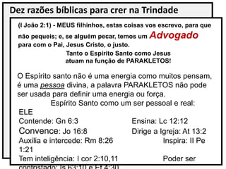 Dez razões bíblicas para crer na Trindade
(I João 2:1) - MEUS filhinhos, estas coisas vos escrevo, para que
não pequeis; e, se alguém pecar, temos um Advogado
para com o Pai, Jesus Cristo, o justo.
Tanto o Espírito Santo como Jesus
atuam na função de PARAKLETOS!
O Espírito santo não é uma energia como muitos pensam,
é uma pessoa divina, a palavra PARAKLETOS não pode
ser usada para definir uma energia ou força.
Espírito Santo como um ser pessoal e real:
ELE
Contende: Gn 6:3 Ensina: Lc 12:12
Convence: Jo 16:8 Dirige a Igreja: At 13:2
Auxilia e intercede: Rm 8:26 Inspira: II Pe
1:21
Tem inteligência: I cor 2:10,11 Poder ser
 
