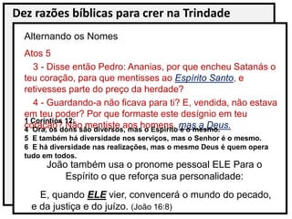 Dez razões bíblicas para crer na Trindade
Atos 5
3 - Disse então Pedro: Ananias, por que encheu Satanás o
teu coração, para que mentisses ao Espírito Santo, e
retivesses parte do preço da herdade?
4 - Guardando-a não ficava para ti? E, vendida, não estava
em teu poder? Por que formaste este desígnio em teu
coração? Não mentiste aos homens, mas a Deus.
Alternando os Nomes
1 Coríntios 12:
4 Ora, os dons são diversos, mas o Espírito é o mesmo.
5 E também há diversidade nos serviços, mas o Senhor é o mesmo.
6 E há diversidade nas realizações, mas o mesmo Deus é quem opera
tudo em todos.
João também usa o pronome pessoal ELE Para o
Espírito o que reforça sua personalidade:
E, quando ELE vier, convencerá o mundo do pecado,
e da justiça e do juízo. (João 16:8)
 