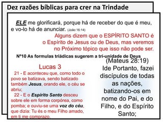 Dez razões bíblicas para crer na Trindade
ELE me glorificará, porque há de receber do que é meu,
e vo-lo há de anunciar. (João 16:14)
Alguns dizem que o ESPÍRITO SANTO é
o Espírito de Jesus ou de Deus, mas veremos
no Próximo tópico que isso não pode ser.
Nº10 As formulas triádicas sugerem a tri-unidade de Deus
Lucas 3
21 - E aconteceu que, como todo o
povo se batizava, sendo batizado
também Jesus, orando ele, o céu se
abriu;
22 - E o Espírito Santo desceu
sobre ele em forma corpórea, como
pomba; e ouviu-se uma voz do céu,
que dizia: Tu és o meu Filho amado,
em ti me comprazo.
(Mateus 28:19)
Ide Portanto, fazei
discípulos de todas
as nações,
batizando-os em
nome do Pai, e do
Filho, e do Espírito
Santo;
 