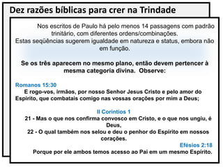 Dez razões bíblicas para crer na Trindade
Nos escritos de Paulo há pelo menos 14 passagens com padrão
trinitário, com diferentes ordens/combinações.
Estas seqüências sugerem igualdade em natureza e status, embora não
em função.
Se os três aparecem no mesmo plano, então devem pertencer à
mesma categoria divina. Observe:
Romanos 15:30
E rogo-vos, irmãos, por nosso Senhor Jesus Cristo e pelo amor do
Espírito, que combatais comigo nas vossas orações por mim a Deus;
II Corintios 1
21 - Mas o que nos confirma convosco em Cristo, e o que nos ungiu, é
Deus,
22 - O qual também nos selou e deu o penhor do Espírito em nossos
corações.
Efésios 2:18
Porque por ele ambos temos acesso ao Pai em um mesmo Espírito.
 