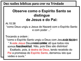 Dez razões bíblicas para crer na Trindade
Observe como o Espírito Santo se
distingue
de Jesus e do Pai:
At.10:38
“como Deus ungiu a Jesus de Nazaré com o Espírito Santo
e com poder ...”
Trocando a ordem :
“como o Espírito Santo ungiu a Deus com Jesus de Nazaré
e com poder ...”
Faz Sentido? Não, pois Eles são distintos!
At.2:32,33
“ A este Jesus Deus ressuscitou, do que todos nós
somos testemunhas.
Exaltado, pois, à destra de Deus, tendo recebido do
Pai a promessa do Espírito Santo, derramou isto que
vedes e ouvis.”
 