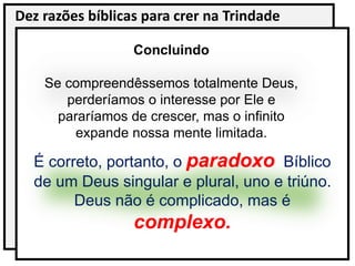 Dez razões bíblicas para crer na Trindade
Concluindo
Se compreendêssemos totalmente Deus,
perderíamos o interesse por Ele e
pararíamos de crescer, mas o infinito
expande nossa mente limitada.
É correto, portanto, o paradoxo Bíblico
de um Deus singular e plural, uno e triúno.
Deus não é complicado, mas é
complexo.
 