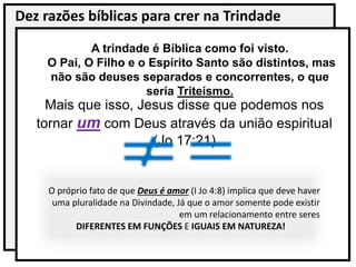 Dez razões bíblicas para crer na Trindade
A trindade é Bíblica como foi visto.
O Pai, O Filho e o Espírito Santo são distintos, mas
não são deuses separados e concorrentes, o que
seria Triteísmo.
Mais que isso, Jesus disse que podemos nos
tornar um com Deus através da união espiritual
(Jo 17:21)
O próprio fato de que Deus é amor (I Jo 4:8) implica que deve haver
uma pluralidade na Divindade, Já que o amor somente pode existir
em um relacionamento entre seres
DIFERENTES EM FUNÇÕES E IGUAIS EM NATUREZA!
 
