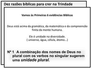 Dez razões bíblicas para crer na Trindade
Vamos às Primeiras 6 evidências Bíblicas
Deus está acima da gramática, da matemática e da compreensão
finita da mente humana.
Ele é unidade na diversidade.
( universo, água, célula, átomo...)
Nº 1 A combinação dos nomes de Deus no
plural com os verbos no singular sugerem
uma unidade plural.
 