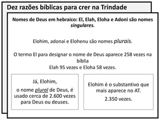 Dez razões bíblicas para crer na Trindade
Nomes de Deus em hebraico: El, Elah, Eloha e Adoni são nomes
singulares.
Elohim, adonai e Elohenu são nomes plurais.
O termo El para designar o nome de Deus aparece 258 vezes na
bíblia
Elah 95 vezes e Eloha 58 vezes.
Elohim é o substantivo que
mais aparece no AT.
2.350 vezes.
Já, Elohim,
o nome plural de Deus, é
usado cerca de 2.600 vezes
para Deus ou deuses.
 