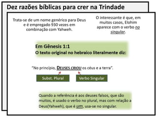 Dez razões bíblicas para crer na Trindade
Trata-se de um nome genérico para Deus
e é empregado 930 vezes em
combinação com Yahweh.
O interessante é que, em
muitos casos, Elohim
aparece com o verbo no
singular.
 