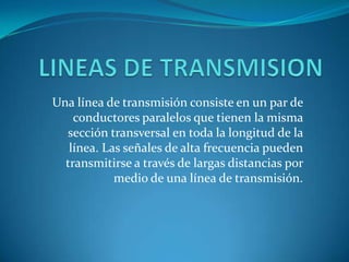 LINEAS DE TRANSMISION Una línea de transmisión consiste en un par de conductores paralelos que tienen la misma sección transversal en toda la longitud de la línea. Las señales de alta frecuencia pueden transmitirse a través de largas distancias por medio de una línea de transmisión. 