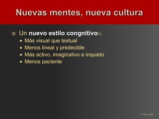    Un nuevo estilo congnitivo(*)
       Más visual que textual
       Menos lineal y predecible
       Más activo, imaginativo e inquieto
       Menos paciente




                                             (*)Prenski.
 