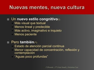    Un nuevo estilo congnitivo(*)
       Más visual que textual
       Menos lineal y predecible
       Más activo, imaginativo e inquieto
       Menos paciente

   Pero también(**)
     Estado de atención parcial continua
     Menor capacidad de concentración, reflexión y
      contemplación
     “Aguas poco profundas”



                              (*)Prenski. (**) Gari Small y Nicholas Carr
 
