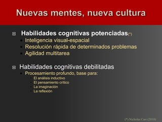    Habilidades cognitivas potenciadas(*)
       Inteligencia visual-espacial
       Resolución rápida de determinados problemas
       Agilidad multitarea

   Habilidades cognitivas debilitadas
       Procesamiento profundo, base para:
             El análisis inductivo
             El pensamiento crítico
             La imaginación
             La reflexión




                                              (*) Nicholas Carr (2010)
 