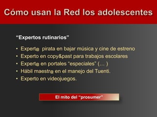 “Expertos rutinarios”

•   Expert@ pirata en bajar música y cine de estreno
•   Experto en copy&past para trabajos escolares
•   Expert@ en portales “especiales” (… )
•   Hábil maestr@ en el manejo del Tuenti.
•   Experto en videojuegos.


                  El mito del “prosumer”
 