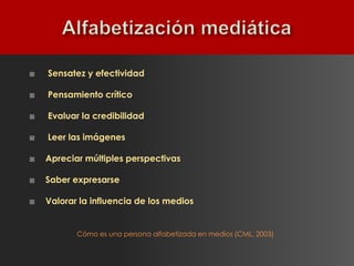    Sensatez y efectividad

   Pensamiento crítico

   Evaluar la credibilidad

   Leer las imágenes

   Apreciar múltiples perspectivas

   Saber expresarse

   Valorar la influencia de los medios


           Cómo es una persona alfabetizada en medios (CML, 2003)
 