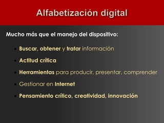 Mucho más que el manejo del dispositivo:

     Buscar, obtener y tratar información

     Actitud crítica

     Herramientas para producir, presentar, comprender

     Gestionar en Internet

     Pensamiento crítico, creatividad, innovación
 