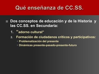    Dos conceptos de educación y de la Historia y
    las CC.SS. en Secundaria:
    1.   “adorno cultural”
    2.   Formación de ciudadanos críticos y participativos:
          Problematización del presente
          Dinámicas presente-pasado-presente-futuro
 