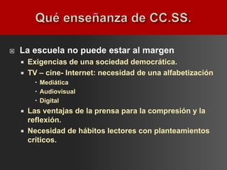    La escuela no puede estar al margen
       Exigencias de una sociedad democrática.
       TV – cine- Internet: necesidad de una alfabetización
           Mediática
           Audiovisual
           Digital
       Las ventajas de la prensa para la compresión y la
        reflexión.
       Necesidad de hábitos lectores con planteamientos
        críticos.
 