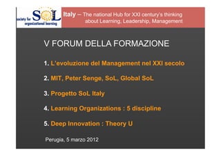 Italy – The national Hub for XXI century’s thinking
                about Learning, Leadership, Management



V FORUM DELLA FORMAZIONE

1. L’evoluzione del Management nel XXI secolo

2. MIT, Peter Senge, SoL, Global SoL

3. Progetto SoL Italy

4. Learning Organizations : 5 discipline

5. Deep Innovation : Theory U

Perugia, 5 marzo 2012
 