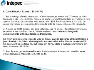 E. David Friedrich Strauss (1808-1874)

1. Foi o teólogo alemão que maior influência exerceu no século XIX sobre os não-
teólogos e não-eclesiásticos. Tornou-se professor da Universidade de Tubingen com
apenas 24 anos. Quatro anos mais tarde, em 1836, foi furiosamente afastado do
cargo em virtude de sua obra, denominada Vida de Jesus, criticamente estudada.

2. No ano de 1841 lançou, em dois volumes, sua Fé Crista - Seu Desenvolvimento
Histórico e seu Conflito com a Ciência Moderna. Nesta obra está negando
completamente a Bíblia, a Igreja e a Dogmática.

Em 1864 publicou uma segunda Vida de Jesus, quando procurou então distinguir o
Jesus histórico do Cristo ideal segundo a maneira típica dos liberais do século XIX.
Em sua A Antiga e a Nova Fé, publicada em 1872, adota a evolução darwiniana em
contraste com a fé bíblica.

3. Para Strauss, Jesus é mero homem. Insiste em que é necessário escolher entre
uma observação imparcial e o Cristo da fé.
 