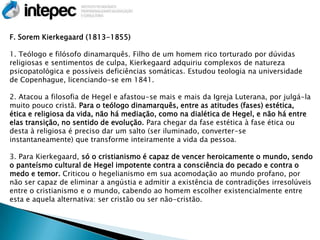 F. Sorem Kierkegaard (1813-1855)

1. Teólogo e filósofo dinamarquês. Filho de um homem rico torturado por dúvidas
religiosas e sentimentos de culpa, Kierkegaard adquiriu complexos de natureza
psicopatológica e possíveis deficiências somáticas. Estudou teologia na universidade
de Copenhague, licenciando-se em 1841.

2. Atacou a filosofia de Hegel e afastou-se mais e mais da Igreja Luterana, por julgá-la
muito pouco cristã. Para o teólogo dinamarquês, entre as atitudes (fases) estética,
ética e religiosa da vida, não há mediação, como na dialética de Hegel, e não há entre
elas transição, no sentido de evolução. Para chegar da fase estética à fase ética ou
desta à religiosa é preciso dar um salto (ser iluminado, converter-se
instantaneamente) que transforme inteiramente a vida da pessoa.

3. Para Kierkegaard, só o cristianismo é capaz de vencer heroicamente o mundo, sendo
o panteísmo cultural de Hegel impotente contra a consciência do pecado e contra o
medo e temor. Criticou o hegelianismo em sua acomodação ao mundo profano, por
não ser capaz de eliminar a angústia e admitir a existência de contradições irresolúveis
entre o cristianismo e o mundo, cabendo ao homem escolher existencialmente entre
esta e aquela alternativa: ser cristão ou ser não-cristão.
 