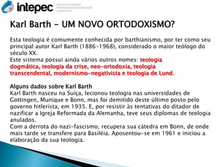 Karl Barth - UM NOVO ORTODOXISMO?
Esta teologia é comumente conhecida por barthianismo, por ter como seu
principal autor Karl Barth (1886-1968), considerado o maior teólogo do
século XX.
Este sistema possui ainda vários outros nomes: teologia
dogmática, teologia da crise, neo-ortodoxia, teologia
transcendental, modernismo-negativista e teologia de Lund.

Alguns dados sobre Karl Barth
Karl Barth nasceu na Suíça, lecionou teologia nas universidades de
Gottingen, Munique e Bonn, mas foi demitido deste último posto pelo
governo hitlerista, em 1935. E, por resistir às tentativas do ditador de
nazificar a Igreja Reformada da Alemanha, teve seus diplomas de teologia
anulados.
Com a derrota do nazi-fascismo, recupera sua cátedra em Bonn, de onde
mais tarde se transfere para Basiléia. Aposentou-se em 1961 e iniciou a
elaboração da sua teologia.
 