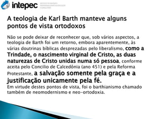 A teologia de Karl Barth manteve alguns
pontos de vista ortodoxos
Não se pode deixar de reconhecer que, sob vários aspectos, a
teologia de Barth foi um retorno, embora aparentemente, às
várias doutrinas bíblicas desprezadas pelo liberalismo, como a
Trindade, o nascimento virginal de Cristo, as duas
naturezas de Cristo unidas numa só pessoa, conforme
aceita pelo Concilio de Calcedônia (ano 451) e pela Reforma
          a salvação somente pela graça e a
Protestante,
justificação unicamente pela fé.
Em virtude destes pontos de vista, foi o barthianismo chamado
também de neomodernismo e neo-ortodoxia.
 