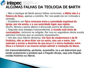 ALGUMAS FALHAS DA TEOLOGIA DE BARTH
Mas a teologia de Barth possui falhas seríssimas: a Bíblia não é a
Palavra de Deus, apenas a contém. Por isso pode ela ser criticada à
vontade.
Estabelece um falso contraste entre a autoridade espiritual da
Igreja, por ele aceita, e a sua autoridade legal, que rejeita.
Assim, deixou a porta aberta à discussão acerca de doutrinas.
Segundo esta teologia transcendental, o mundo está cheio de
contradições, inclusive na religião. Por isso os seguidores desta escola
admitem sistemas que se excluem mutuamente.
Um dos seus líderes declarou: Em face do modernismo e da fé
histórica, não se deve dizer um ou outro, mas um e outro. Isto
eqüivale a aceitar a doutrina de que Jesus é o único mediador entre
Deus e o homem e ao mesmo tempo admitir a mediação de Maria.
Um transcendentalista, portanto, assemelha-se a um balconista que
vende exatamente o produto que o freguês deseja, seja este freguês
cristão histórico ou liberal.
 