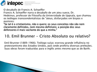 O desabafo de Francis A. Schaeffer
Francis A. Schaeffer narra o desabafo de um ateu sueco, Dr.
Hedeinus, professor de Filosofia da Universidade de Uppsala, que chamou
os teólogos transcendentalistas de "ateus, disfarçados em bispos e
pastores:
―Se tal é o cristianismo, não o quero; os seus conceitos não são nem
claramente definidos, nem mesmo definíveis; a posição dos seus
defensores é mais vacilante do que a minha."

10. Emil Brunner - Cristo Absoluto ou relativo?
Emil Brunner (1889-1966). Teólogo suíço; exerceu grande influência no
protestantismo dos Estados Unidos, país onde proferiu diversas preleções.
Suas obras foram traduzidas para o inglês antes mesmo que as de Barth.
 