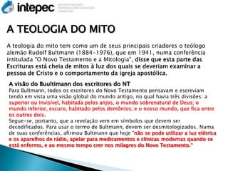 A TEOLOGIA DO MITO
A teologia do mito tem como um de seus principais criadores o teólogo
alemão Rudolf Bultmann (1884-1976), que em 1941, numa conferência
intitulada "O Novo Testamento e a Mitologia", disse que esta parte das
Escrituras está cheia de mitos à luz dos quais se deveriam examinar a
pessoa de Cristo e o comportamento da igreja apostólica.
A visão do Buultimann dos escritores do NT
Para Bultmann, todos os escritores do Novo Testamento pensavam e escreviam
tendo em vista uma visão global do mundo antigo, no qual havia três divisões: a
superior ou invisível, habitada pelos anjos, o mundo sobrenatural de Deus; o
mundo inferior, escuro, habitado pelos demônios; e o nosso mundo, que fica entre
os outros dois.
Segue-se, portanto, que a revelação vem em símbolos que devem ser
decodificados. Para usar o termo de Bultmann, devem ser desmitologizados. Numa
de suas conferências, afirmou Bultmann que hoje "não se pode utilizar a luz elétrica
e os aparelhos de rádio, apelar para medicamentos e clínicas modernas quando se
está enfermo, e ao mesmo tempo crer nos milagres do Novo Testamento.―
 