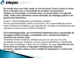 De acordo com essa visão, pode-se crer em Jesus Cristo e aceitá-lo como
Deus e Salvador sem a necessidade de acreditar no nascimento
virginal, na encarnação, no túmulo vazio, na ressurreição e na segunda
vinda. Todos estes elementos seriam derivados da mitologia judaica e do
gnosticismo helenístico.
O que é a desmitologização que Bultman propõe?
Em seu questionamento sobre as escrituras, há a necessidade de extrair
todo o elemento mitológico, que segundo ele, encobre o entendimento das
sagradas escrituras para o homem moderno.

Vê na demitologização, um instrumental importante para a atualização da
mensagem bíblica tornado-a compatível com o mundo tecnológico e
cientifico que vivemos hoje.
O homem/mulher moderno, embora seja um ser que viva em uma
sociedade de muitos símbolos e sinais, precisa decodificar o significado
desta vasta simbologia. Carece de um tradutor ,ou seja, necessita de uma
ferramenta que atualize a linguagem mitológica das Sagradas
Escrituras, vigentes à época, para o código de linguagem e a cultura dos
nossos dias.
 