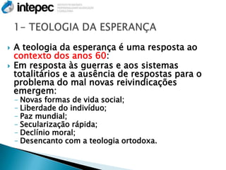    A teologia da esperança é uma resposta ao
    contexto dos anos 60:
   Em resposta às guerras e aos sistemas
    totalitários e a ausência de respostas para o
    problema do mal novas reivindicações
    emergem:
    – Novas formas de vida social;
    – Liberdade do indivíduo;
    – Paz mundial;
    – Secularização rápida;
    – Declínio moral;
    – Desencanto com a teologia ortodoxa.
 