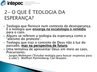    Teologia que floresce num contexto de desesperança.
    É a teologia que enxerga na escatologia o remédio
    para o caos.
   Alguns se referem a teologia da esperança como o
    ―ateísmo do protesto‖.
   Teologia que traz o conceito de Deus não à luz do
    passado, mas na perspectiva de futuro;
   Uma tentativa de apresentar Deus em meio ao caos.
    Precursores:
    ◦ Jurgen Moltmann (―Estudar teologia para buscar respostas para
      a vida‖); Wolfhart Pannenberg; Carl Braaten.
 