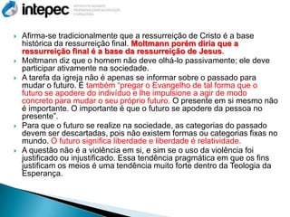    Afirma-se tradicionalmente que a ressurreição de Cristo é a base
    histórica da ressurreição final. Moltmann porém diria que a
    ressurreição final é a base da ressurreição de Jesus.
   Moltmann diz que o homem não deve olhá-lo passivamente; ele deve
    participar ativamente na sociedade.
   A tarefa da igreja não é apenas se informar sobre o passado para
    mudar o futuro. É também “pregar o Evangelho de tal forma que o
    futuro se apodere do indivíduo e lhe impulsione a agir de modo
    concreto para mudar o seu próprio futuro. O presente em si mesmo não
    é importante. O importante é que o futuro se apodere da pessoa no
    presente”.
   Para que o futuro se realize na sociedade, as categorias do passado
    devem ser descartadas, pois não existem formas ou categorias fixas no
    mundo. O futuro significa liberdade e liberdade é relatividade.
   A questão não é a violência em si, e sim se o uso da violência foi
    justificado ou injustificado. Essa tendência pragmática em que os fins
    justificam os meios é uma tendência muito forte dentro da Teologia da
    Esperança.
 
