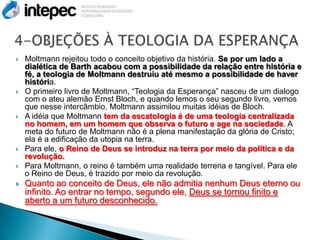    Moltmann rejeitou todo o conceito objetivo da história. Se por um lado a
    dialética de Barth acabou com a possibilidade da relação entre história e
    fé, a teologia de Moltmann destruiu até mesmo a possibilidade de haver
    história.
   O primeiro livro de Moltmann, “Teologia da Esperança” nasceu de um dialogo
    com o ateu alemão Ernst Bloch, e quando lemos o seu segundo livro, vemos
    que nesse intercâmbio, Moltmann assimilou muitas idéias de Bloch.
   A idéia que Moltmann tem da escatologia é de uma teologia centralizada
    no homem, em um homem que observa o futuro e age na sociedade. A
    meta do futuro de Moltmann não é a plena manifestação da glória de Cristo;
    ela é a edificação da utopia na terra.
   Para ele, o Reino de Deus se introduz na terra por meio da política e da
    revolução.
   Para Moltmann, o reino é também uma realidade terrena e tangível. Para ele
    o Reino de Deus, é trazido por meio da revolução.
   Quanto ao conceito de Deus, ele não admitia nenhum Deus eterno ou
    infinito. Ao entrar no tempo, segundo ele, Deus se tornou finito e
    aberto a um futuro desconhecido.
 