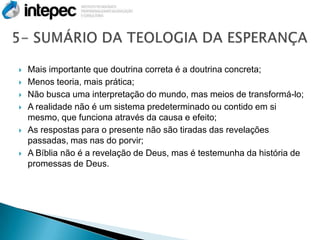   Mais importante que doutrina correta é a doutrina concreta;
   Menos teoria, mais prática;
   Não busca uma interpretação do mundo, mas meios de transformá-lo;
   A realidade não é um sistema predeterminado ou contido em si
    mesmo, que funciona através da causa e efeito;
   As respostas para o presente não são tiradas das revelações
    passadas, mas nas do porvir;
   A Bíblia não é a revelação de Deus, mas é testemunha da história de
    promessas de Deus.
 