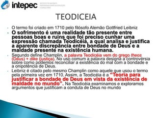 •   O termo foi criado em 1710 pelo filósofo Alemão Gottfried Leibniz
•   O sofrimento é uma realidade tão presente entre
    pessoas boas e ruins que foi preciso cunhar uma
    expressão chamada Teodicéia, a qual analisa e justifica
    a aparente discrepância entre bondade de Deus e a
    maldade presente na existência humana.
•   Segundo define Champlin, a palavra Teodicéia vem do grego theos
    (Deus) + dike (justiça). No uso comum a palavra designa a controvérsia
    sobre como podemos reconciliar a existência do mal com a bondade e
    a onipotência de Deus.
•   Leibniz é citado pelo mesmo Champlin como aquele que usou o termo
    pela primeira vez em 1710. Assim, a Teodicéia é a “Teoria para
    justificar a bondade de Deus em vista da existência de
    maldade no mundo”. Na Teodicéia examinamos e exploramos
    argumentos que justificam a conduta de Deus no mundo
 