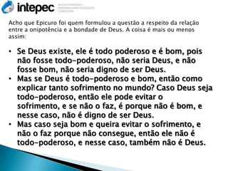 Acho que Epicuro foi quem formulou a questão a respeito da relação
entre a onipotência e a bondade de Deus. A coisa é mais ou menos
assim:

• Se Deus existe, ele é todo poderoso e é bom, pois
  não fosse todo-poderoso, não seria Deus, e não
  fosse bom, não seria digno de ser Deus.
• Mas se Deus é todo-poderoso e bom, então como
  explicar tanto sofrimento no mundo? Caso Deus seja
  todo-poderoso, então ele pode evitar o
  sofrimento, e se não o faz, é porque não é bom, e
  nesse caso, não é digno de ser Deus.
• Mas caso seja bom e queira evitar o sofrimento, e
  não o faz porque não consegue, então ele não é
  todo-poderoso, e nesse caso, também não é Deus.
 