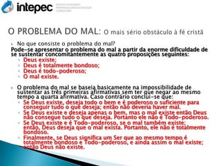  No que consiste o problema do mal?
Pode-se apresentar o problema do mal a partir da enorme dificuldade de
se sustentar concomitantemente as quatro proposições seguintes:
   ◦ Deus existe;
   ◦ Deus é totalmente bondoso;
   ◦ Deus é todo-poderoso;
   ◦ O mal existe.
   O problema do mal se baseia basicamente na impossibilidade de
    sustentar as três primeiras afirmativas sem ter que negar ao mesmo
    tempo a quarta afirmativa. Caso contrário conclui-se que:
    ◦ Se Deus existe, deseja todo o bem e é poderoso o suficiente para
      conseguir tudo o que deseja; então não deveria haver mal.
    ◦ Se Deus existe e deseja apenas o bem, mas o mal existe então Deus
      não consegue tudo o que deseja. Portanto ele não é Todo-poderoso.
    ◦ Se Deus existe e é Todo-poderoso, se o mal também existe;
      então, Deus deseja que o mal exista. Portanto, ele não é totalmente
      bondoso.
    ◦ Finalmente, se Deus significa um Ser que ao mesmo tempo é
      totalmente bondoso e Todo-poderoso, e ainda assim o mal existe;
      então Deus não existe.
 