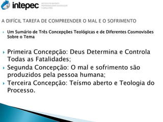   Um Sumário de Três Concepções Teológicas e de Diferentes Cosmovisões
    Sobre o Tema


   Primeira Concepção: Deus Determina e Controla
    Todas as Fatalidades;
   Segunda Concepção: O mal e sofrimento são
    produzidos pela pessoa humana;
   Terceira Concepção: Teísmo aberto e Teologia do
    Processo.
 