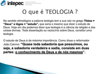 No sentido etimológico a palavra teologia tem a sua raiz no grego Théos =
“Deus” e lógos = “estudo”, que seria o mesmo que dizer o estudo de
Deus. Hoje em dia podemos dizer que teologia é a ciência da religião e das
coisas divinas. Toda dissertação ou raciocínio sobre Deus, constitui uma
teologia.

O estudo de Deus é da máxima importância. Como disse o reformador
João Calvino: “Quase toda sabedoria que possuímos, ou
seja, a sabedoria verdadeira e sadia, consiste em duas
partes: o conhecimento de Deus e de nós mesmos”.
 