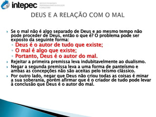    Se o mal não é algo separado de Deus e ao mesmo tempo não
    pode proceder de Deus, então o que é? O problema pode ser
    exposto da seguinte forma:
    ◦ Deus é o autor de tudo que existe;
    ◦ O mal é algo que existe;
    ◦ Portanto, Deus é o autor do mal.
   Rejeitar a primeira premissa leva indubitavelmente ao dualismo.
   Negar a segunda premissa leva a uma forma de panteísmo e
    ambas as concepções não são aceitas pelo teísmo clássico.
   Por outro lado, negar que Deus não criou todas as coisas é minar
    a sua soberania, porém afirmar que é o criador de tudo pode levar
    à conclusão que Deus é o autor do mal.
 