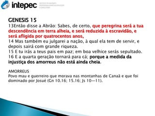 GENESIS 15
13Então disse a Abrão: Sabes, de certo, que peregrina será a tua
descendência em terra alheia, e será reduzida à escravidão, e
será afligida por quatrocentos anos,
14 Mas também eu julgarei a nação, à qual ela tem de servir, e
depois sairá com grande riqueza.
15 E tu irás a teus pais em paz; em boa velhice serás sepultado.
16 E a quarta geração tornará para cá; porque a medida da
injustiça dos amorreus não está ainda cheia.

AMORREUS
Povo mau e guerreiro que morava nas montanhas de Canaã e que foi
dominado por Josué (Gn 10.16; 15.16; Js 10—11).
 