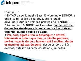 I Samuel 15
1 ENTÃO disse Samuel a Saul: Enviou-me o SENHOR a
ungir-te rei sobre o seu povo, sobre Israel;
ouve, pois, agora a voz das palavras do SENHOR.
2 Assim diz o SENHOR dos Exércitos: Eu me recordei
do que fez Amaleque a Israel; como se lhe opôs no
caminho, quando subia do Egito.
3 Vai, pois, agora e fere a Amaleque; e destrói
totalmente a tudo o que tiver, e não lhe perdoes;
porém matarás desde o homem até à mulher, desde
os meninos até aos de peito, desde os bois até às
ovelhas, e desde os camelos até aos jumentos.
 