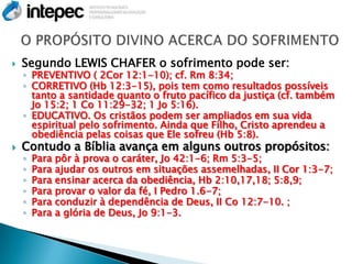    Segundo LEWIS CHAFER o sofrimento pode ser:
    ◦ PREVENTIVO ( 2Cor 12:1-10); cf. Rm 8:34;
    ◦ CORRETIVO (Hb 12:3-15), pois tem como resultados possíveis
      tanto a santidade quanto o fruto pacífico da justiça (cf. também
      Jo 15:2; 1 Co 11:29-32; 1 Jo 5:16).
    ◦ EDUCATIVO. Os cristãos podem ser ampliados em sua vida
      espiritual pelo sofrimento. Ainda que Filho, Cristo aprendeu a
      obediência pelas coisas que Ele sofreu (Hb 5:8).
   Contudo a Bíblia avança em alguns outros propósitos:
    ◦   Para pôr à prova o caráter, Jo 42:1-6; Rm 5:3-5;
    ◦   Para ajudar os outros em situações assemelhadas, II Cor 1:3-7;
    ◦   Para ensinar acerca da obediência, Hb 2:10,17,18; 5:8,9;
    ◦   Para provar o valor da fé, I Pedro 1.6-7;
    ◦   Para conduzir à dependência de Deus, II Co 12:7-10. ;
    ◦   Para a glória de Deus, Jo 9:1-3.
 