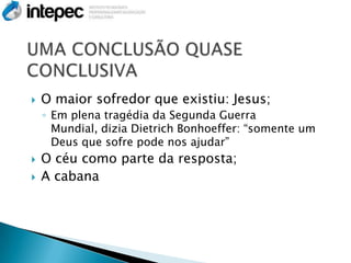    O maior sofredor que existiu: Jesus;
    ◦ Em plena tragédia da Segunda Guerra
      Mundial, dizia Dietrich Bonhoeffer: ―somente um
      Deus que sofre pode nos ajudar‖
   O céu como parte da resposta;
   A cabana
 