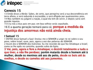 Genesis 15
13 Então disse a Abrão: Sabes, de certo, que peregrina será a tua descendência em
terra alheia, e será reduzida à escravidão, e será afligida por quatrocentos anos,
14 Mas também eu julgarei a nação, à qual ela tem de servir, e depois sairá com
grande riqueza.
15 E tu irás a teus pais em paz; em boa velhice serás sepultado.
16 E a quarta geração tornará para cá; porque a medida da
injustiça dos amorreus não está ainda cheia.
I Samuel 15
1 ENTÃO disse Samuel a Saul: Enviou-me o SENHOR a ungir-te rei sobre o seu
povo, sobre Israel; ouve, pois, agora a voz das palavras do SENHOR.
2 Assim diz o SENHOR dos Exércitos: Eu me recordei do que fez Amaleque a Israel;
como se lhe opôs no caminho, quando subia do Egito.
3 Vai, pois, agora e fere a Amaleque; e destrói totalmente a tudo o
que tiver, e não lhe perdoes; porém matarás desde o homem até à
mulher, desde os meninos até aos de peito, desde os bois até às
ovelhas, e desde os camelos até aos jumentos.
 