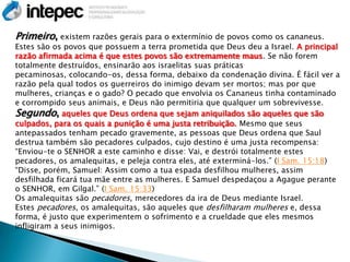 Primeiro, existem razões gerais para o extermínio de povos como os cananeus.
Estes são os povos que possuem a terra prometida que Deus deu a Israel. A principal
razão afirmada acima é que estes povos são extremamente maus. Se não forem
totalmente destruídos, ensinarão aos israelitas suas práticas
pecaminosas, colocando-os, dessa forma, debaixo da condenação divina. É fácil ver a
razão pela qual todos os guerreiros do inimigo devam ser mortos; mas por que
mulheres, crianças e o gado? O pecado que envolvia os Cananeus tinha contaminado
e corrompido seus animais, e Deus não permitiria que qualquer um sobrevivesse.
Segundo, aqueles que Deus ordena que sejam aniquilados são aqueles que são
culpados, para os quais a punição é uma justa retribuição. Mesmo que seus
antepassados tenham pecado gravemente, as pessoas que Deus ordena que Saul
destrua também são pecadores culpados, cujo destino é uma justa recompensa:
―Enviou-te o SENHOR a este caminho e disse: Vai, e destrói totalmente estes
pecadores, os amalequitas, e peleja contra eles, até exterminá-los.‖ (I Sam. 15:18)
―Disse, porém, Samuel: Assim como a tua espada desfilhou mulheres, assim
desfilhada ficará tua mãe entre as mulheres. E Samuel despedaçou a Agague perante
o SENHOR, em Gilgal.‖ (I Sam. 15:33)
Os amalequitas são pecadores, merecedores da ira de Deus mediante Israel.
Estes pecadores, os amalequitas, são aqueles que desfilharam mulheres e, dessa
forma, é justo que experimentem o sofrimento e a crueldade que eles mesmos
infligiram a seus inimigos.
 